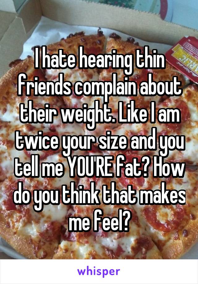 I hate hearing thin friends complain about their weight. Like I am twice your size and you tell me YOU'RE fat? How do you think that makes me feel?