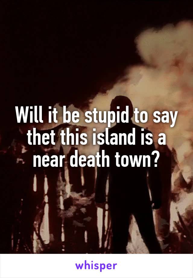 Will it be stupid to say thet this island is a near death town?