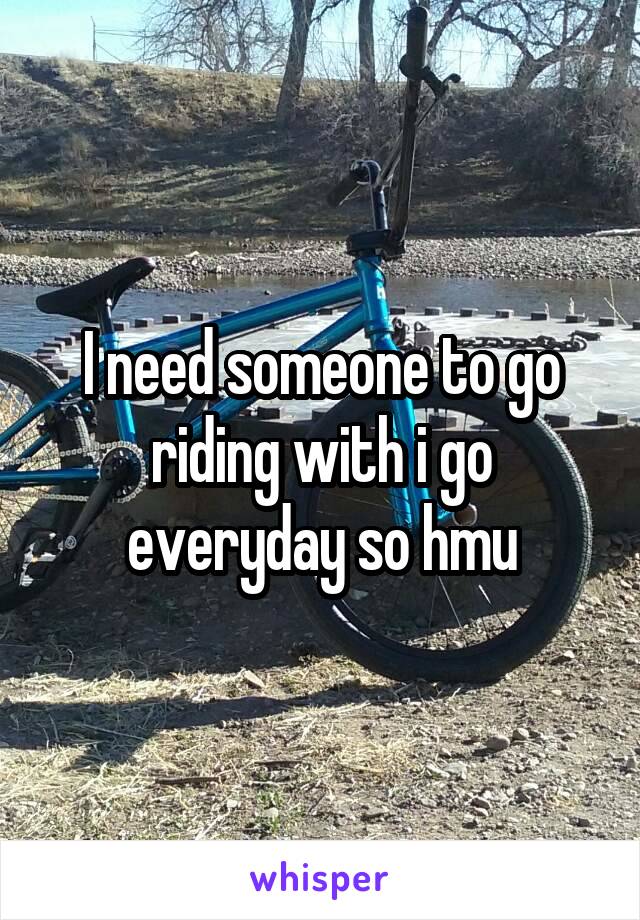 I need someone to go riding with i go everyday so hmu