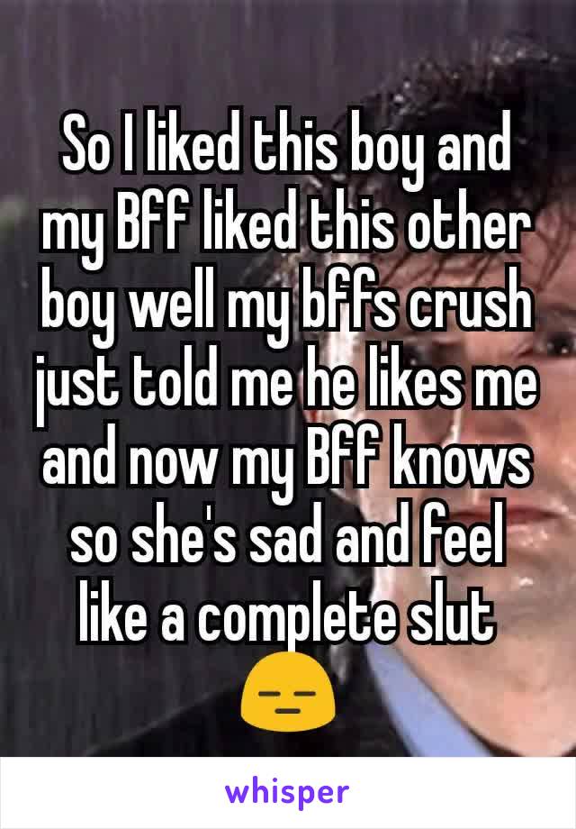 So I liked this boy and my Bff liked this other boy well my bffs crush just told me he likes me and now my Bff knows so she's sad and feel like a complete slut😑