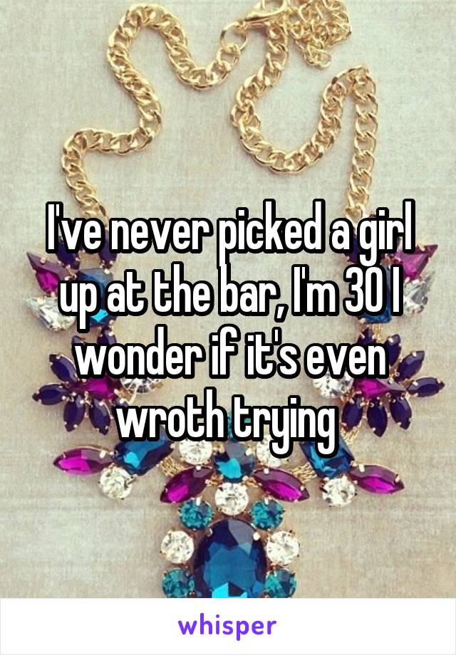 I've never picked a girl up at the bar, I'm 30 I wonder if it's even wroth trying 