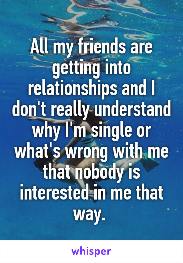 All my friends are getting into relationships and I don't really understand why I'm single or what's wrong with me that nobody is interested in me that way. 