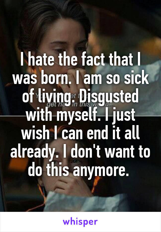 I hate the fact that I was born. I am so sick of living. Disgusted with myself. I just wish I can end it all already. I don't want to do this anymore. 