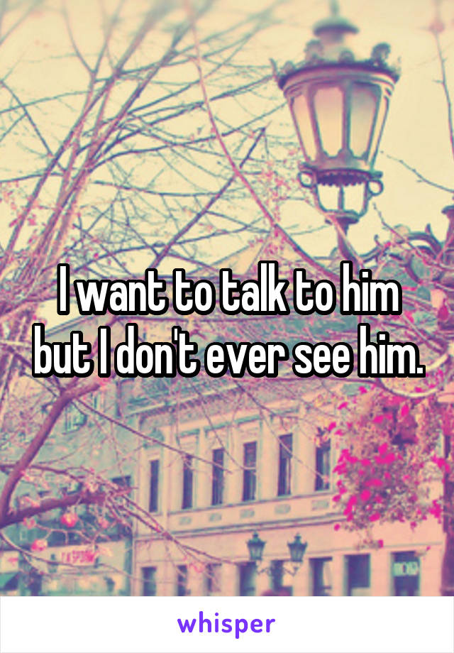 I want to talk to him but I don't ever see him.