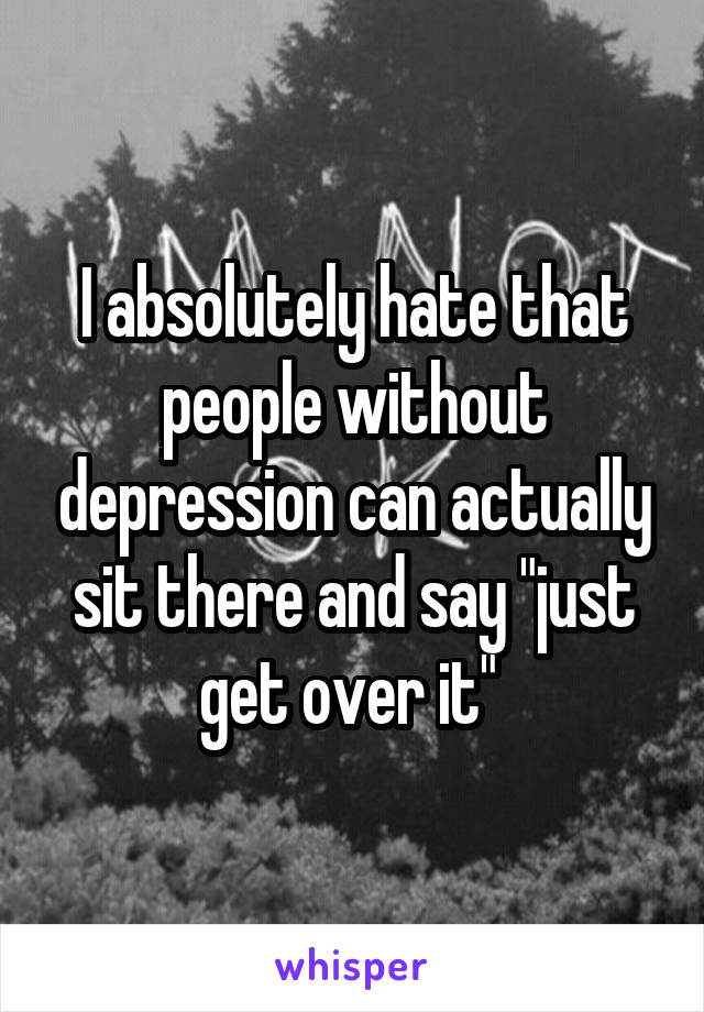 I absolutely hate that people without depression can actually sit there and say "just get over it" 