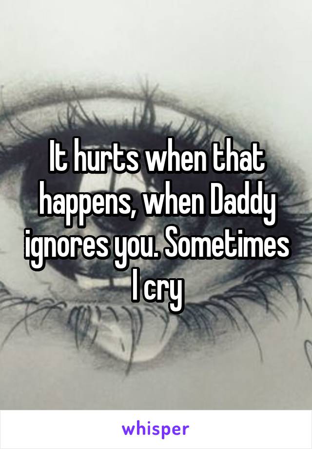 It hurts when that happens, when Daddy ignores you. Sometimes I cry