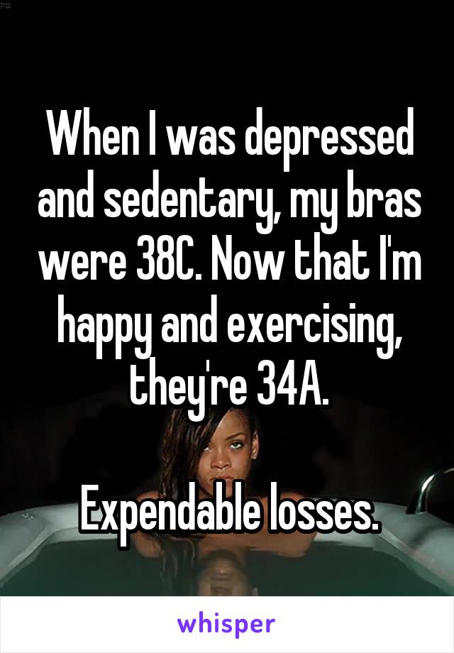 When I was depressed and sedentary, my bras were 38C. Now that I'm happy and exercising, they're 34A.

Expendable losses.