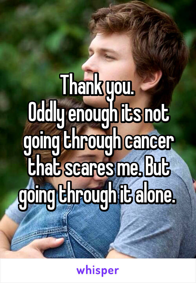 Thank you. 
Oddly enough its not going through cancer that scares me. But going through it alone. 