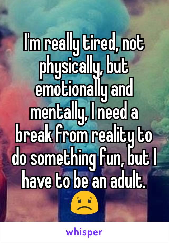 I'm really tired, not physically, but emotionally and mentally, I need a break from reality to do something fun, but I have to be an adult. 😟