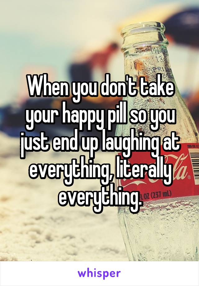 When you don't take your happy pill so you just end up laughing at everything, literally everything.