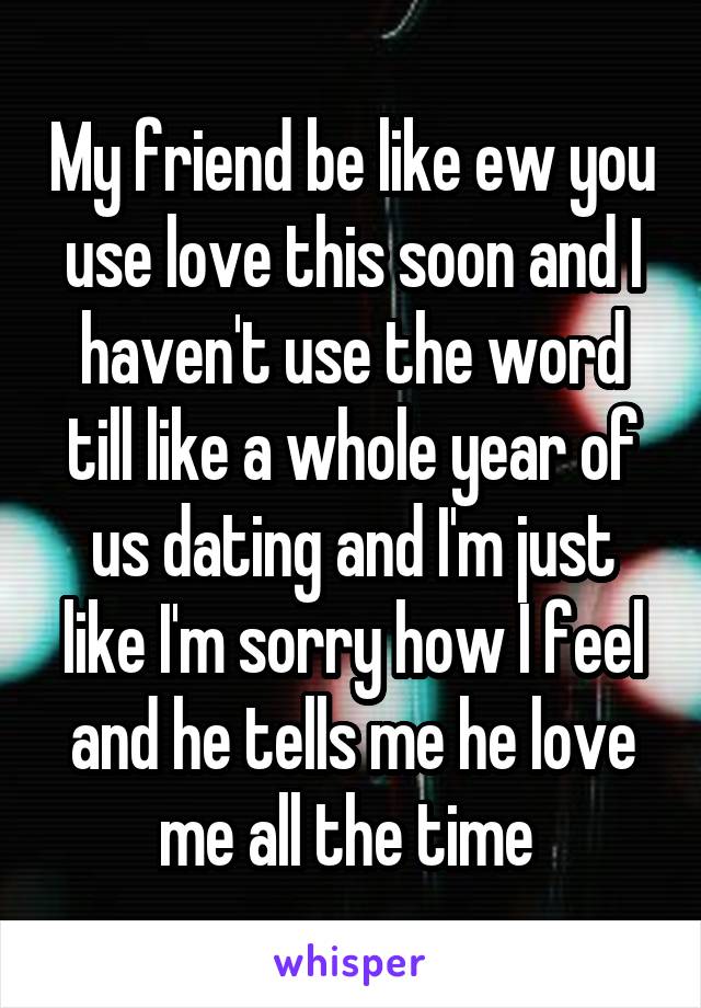 My friend be like ew you use love this soon and I haven't use the word till like a whole year of us dating and I'm just like I'm sorry how I feel and he tells me he love me all the time 