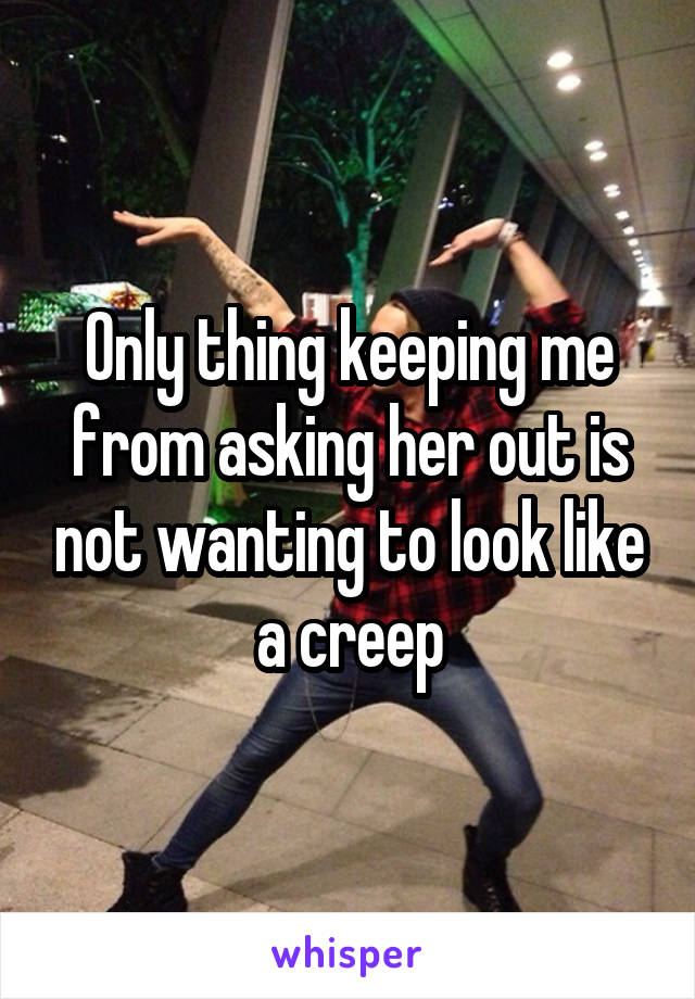 Only thing keeping me from asking her out is not wanting to look like a creep