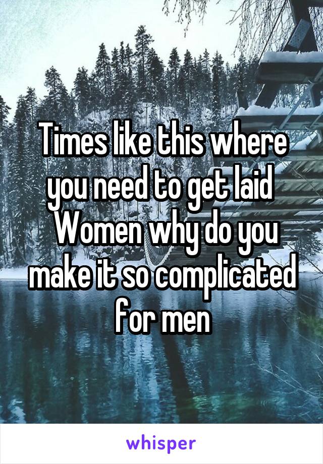 Times like this where you need to get laid 
 Women why do you make it so complicated for men