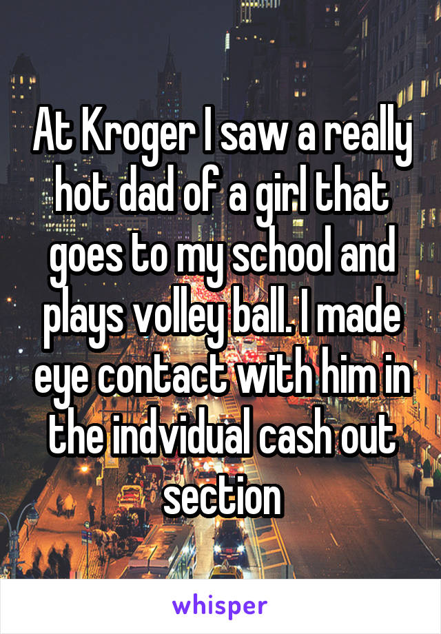 At Kroger I saw a really hot dad of a girl that goes to my school and plays volley ball. I made eye contact with him in the indvidual cash out section