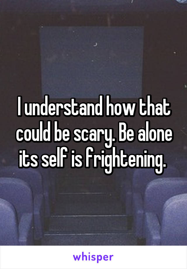 I understand how that could be scary. Be alone its self is frightening. 