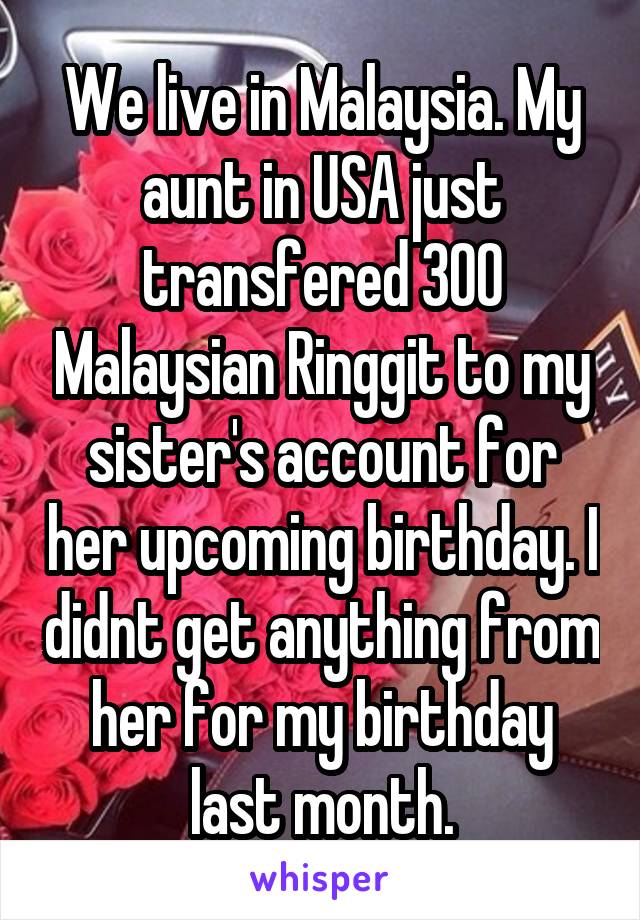 We live in Malaysia. My aunt in USA just transfered 300 Malaysian Ringgit to my sister's account for her upcoming birthday. I didnt get anything from her for my birthday last month.