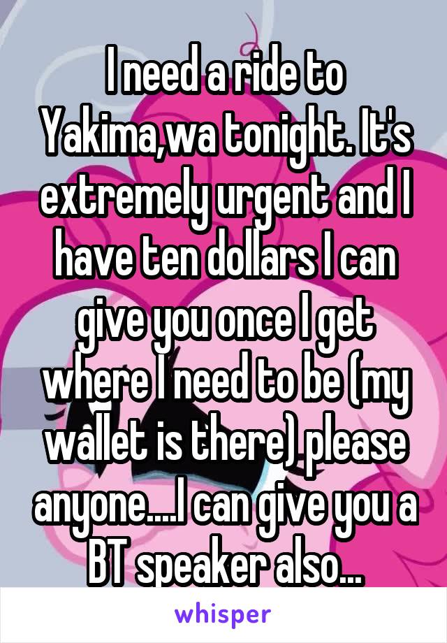 I need a ride to Yakima,wa tonight. It's extremely urgent and I have ten dollars I can give you once I get where I need to be (my wallet is there) please anyone....I can give you a BT speaker also...