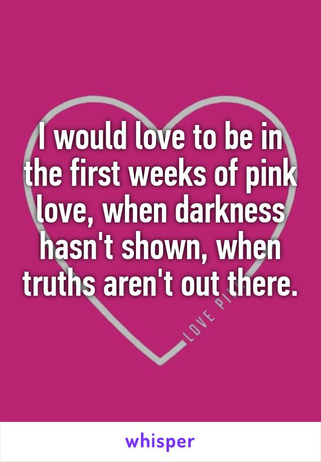 I would love to be in the first weeks of pink love, when darkness hasn't shown, when truths aren't out there. 