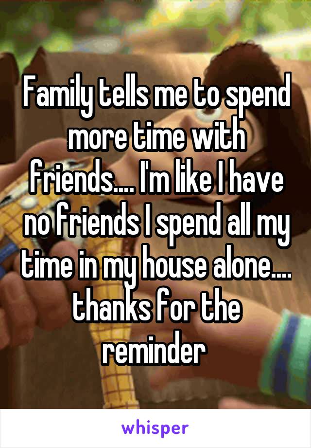 Family tells me to spend more time with friends.... I'm like I have no friends I spend all my time in my house alone.... thanks for the reminder 