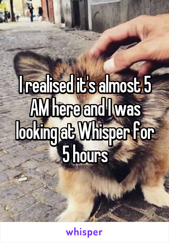 I realised it's almost 5 AM here and I was looking at Whisper for 5 hours