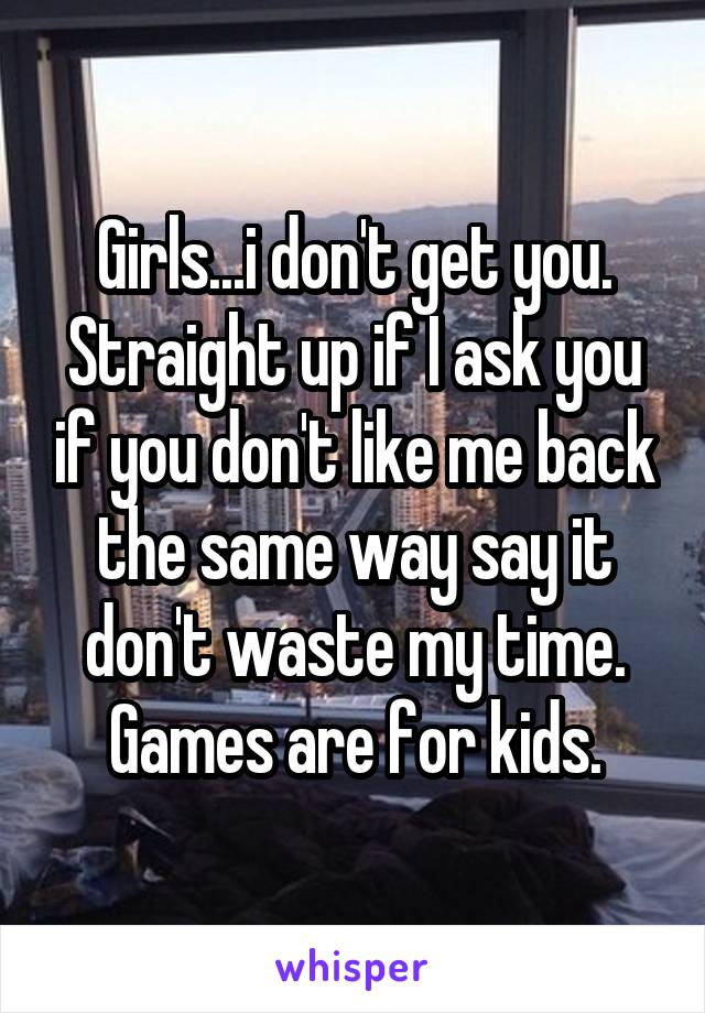 Girls...i don't get you. Straight up if I ask you if you don't like me back the same way say it don't waste my time. Games are for kids.