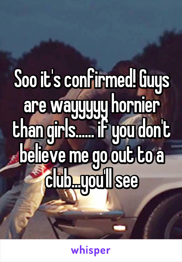 Soo it's confirmed! Guys are wayyyyy hornier than girls...... if you don't believe me go out to a club...you'll see