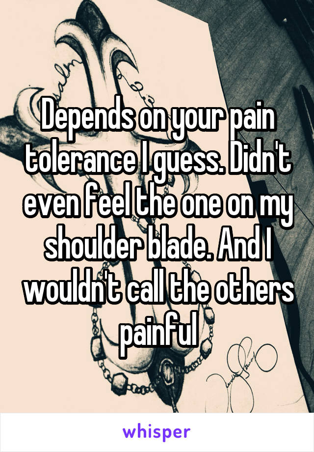 Depends on your pain tolerance I guess. Didn't even feel the one on my shoulder blade. And I wouldn't call the others painful