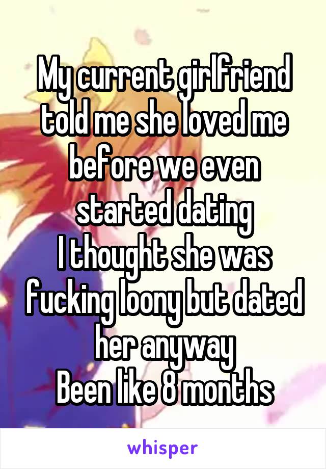 My current girlfriend told me she loved me before we even started dating
I thought she was fucking loony but dated her anyway
Been like 8 months