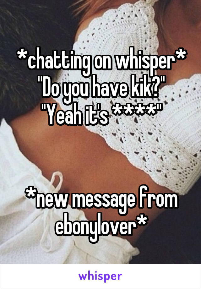 *chatting on whisper*
"Do you have kik?"
"Yeah it's ****"


*new message from ebonylover*