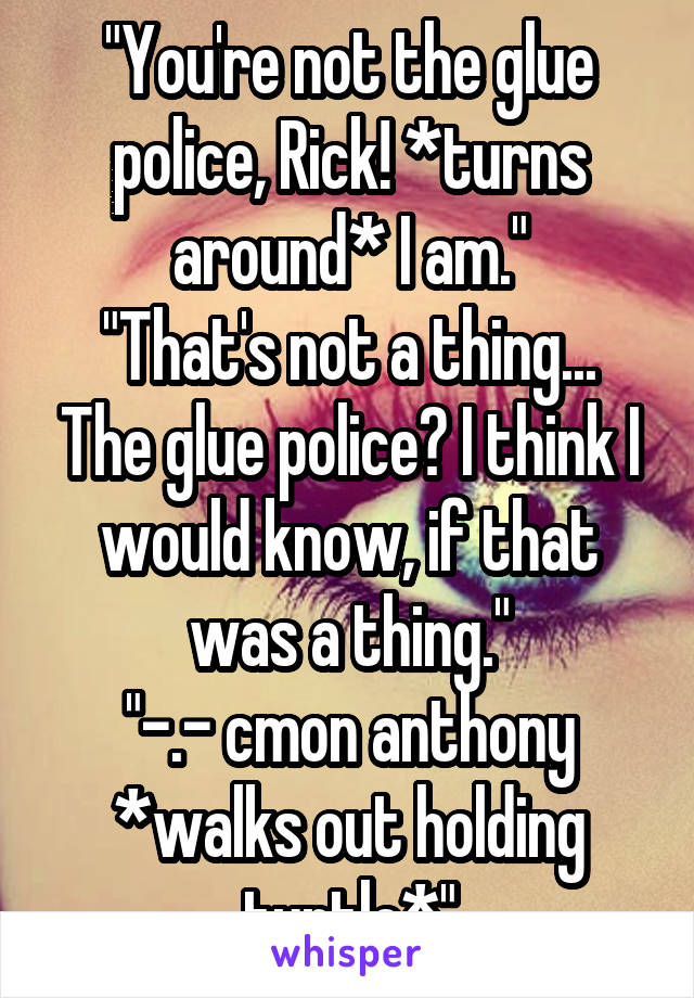 "You're not the glue police, Rick! *turns around* I am."
"That's not a thing... The glue police? I think I would know, if that was a thing."
"-.- cmon anthony *walks out holding turtle*"