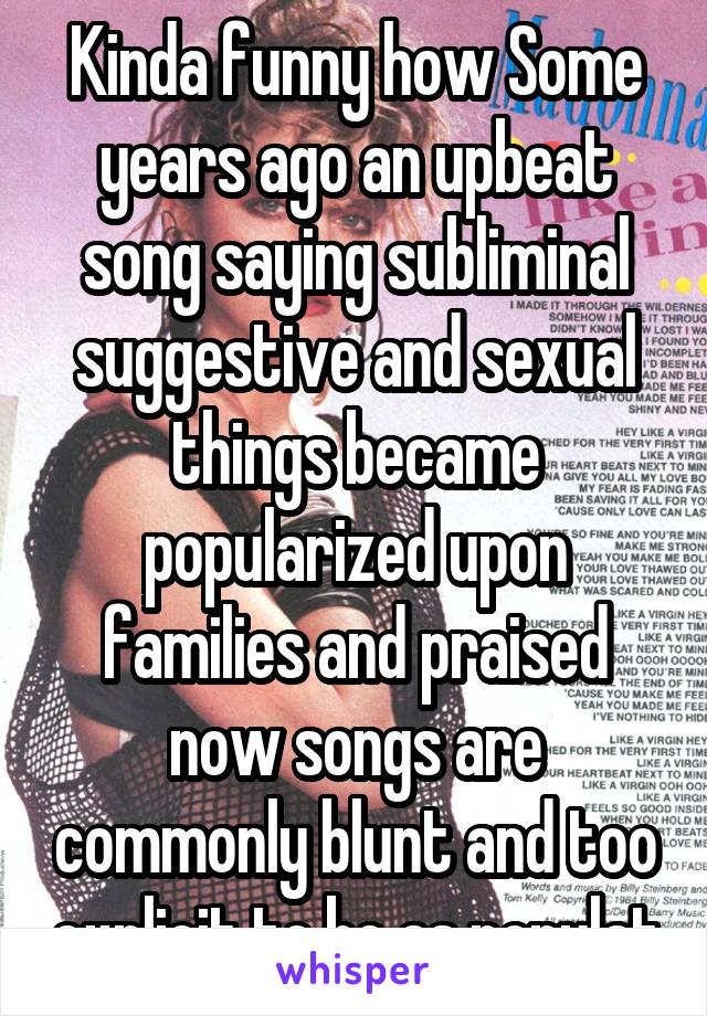 Kinda funny how Some years ago an upbeat song saying subliminal suggestive and sexual things became popularized upon families and praised now songs are commonly blunt and too explicit to be as populat