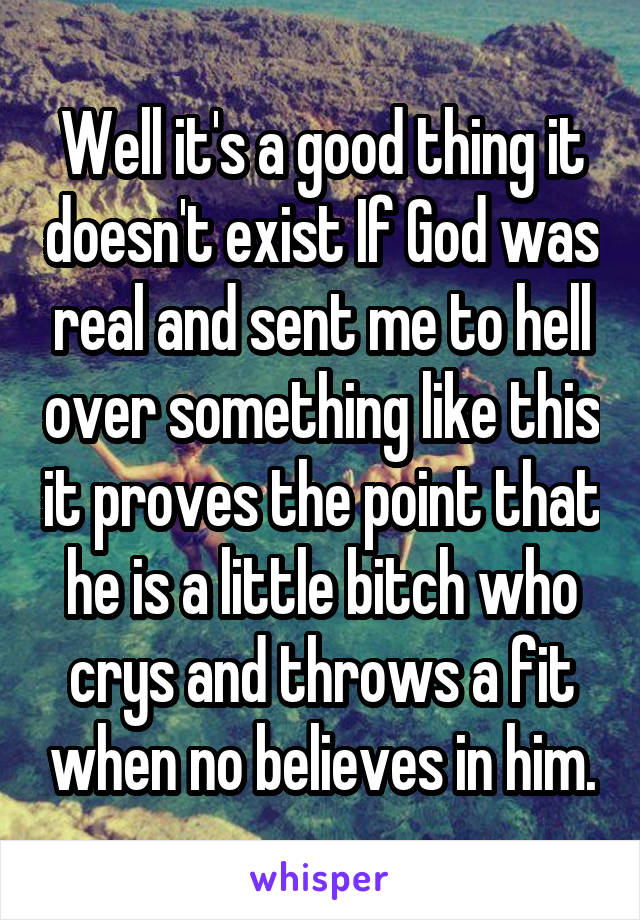 Well it's a good thing it doesn't exist If God was real and sent me to hell over something like this it proves the point that he is a little bitch who crys and throws a fit when no believes in him.