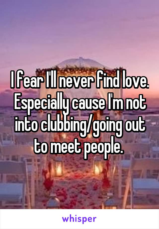 I fear I'll never find love. Especially cause I'm not into clubbing/going out to meet people. 