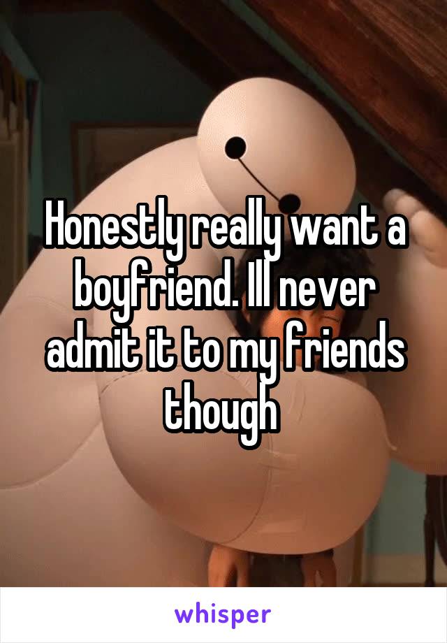 Honestly really want a boyfriend. Ill never admit it to my friends though 