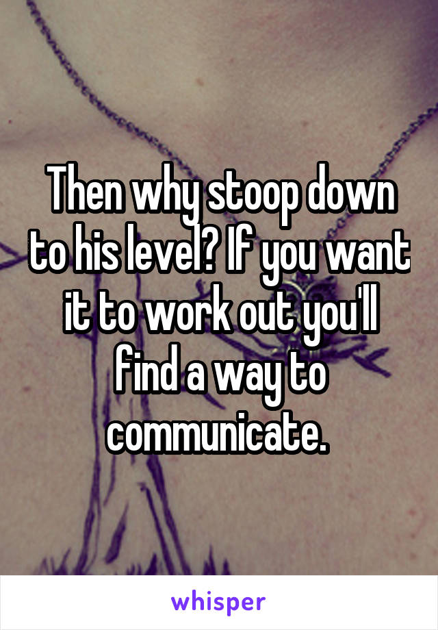 Then why stoop down to his level? If you want it to work out you'll find a way to communicate. 