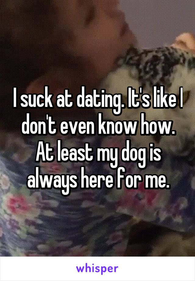 I suck at dating. It's like I don't even know how. At least my dog is always here for me.