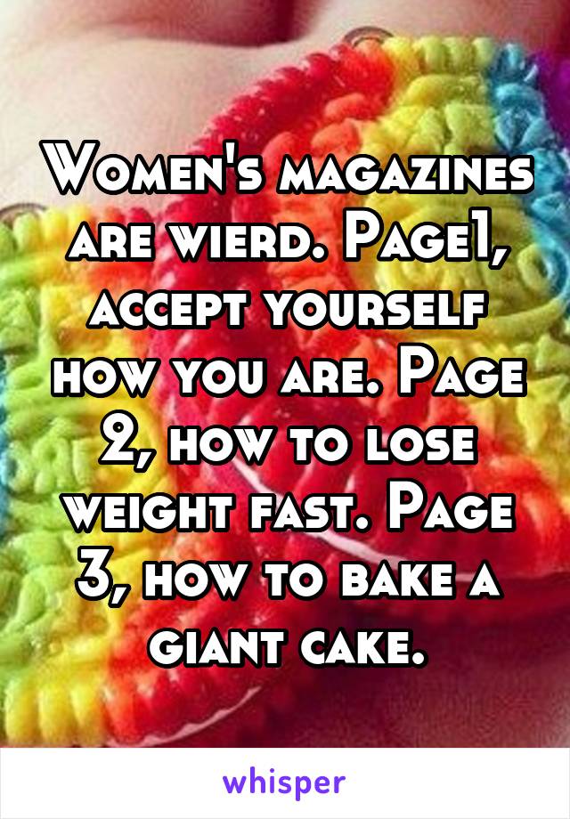 Women's magazines are wierd. Page1, accept yourself how you are. Page 2, how to lose weight fast. Page 3, how to bake a giant cake.