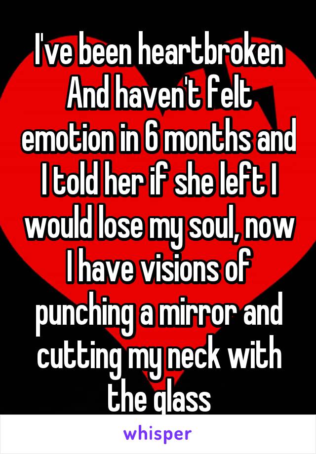 I've been heartbroken
And haven't felt emotion in 6 months and I told her if she left I would lose my soul, now I have visions of punching a mirror and cutting my neck with the glass