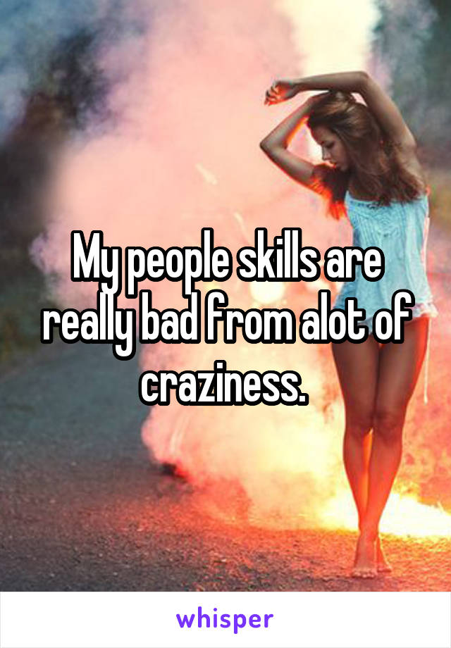 My people skills are really bad from alot of craziness. 