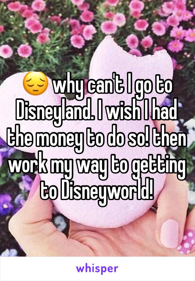 😔 why can't I go to Disneyland. I wish I had the money to do so! then work my way to getting to Disneyworld! 