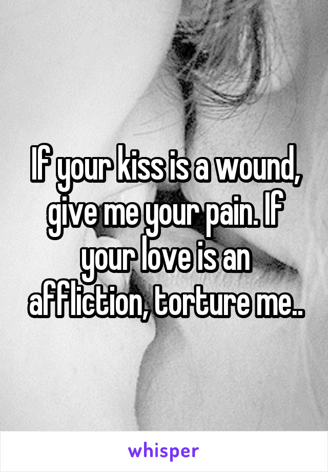 If your kiss is a wound, give me your pain. If your love is an affliction, torture me..