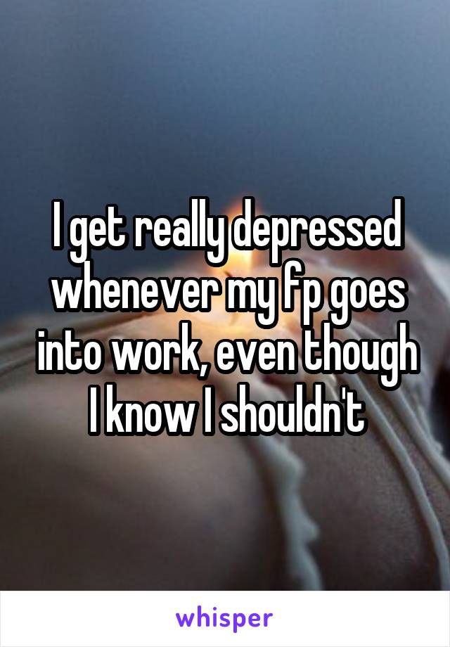 I get really depressed whenever my fp goes into work, even though I know I shouldn't