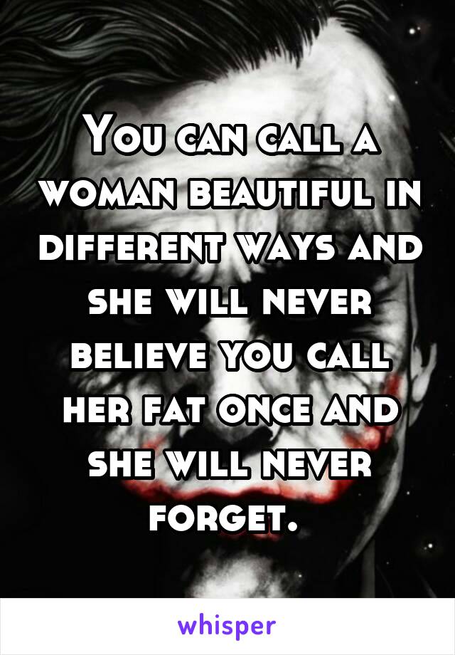 You can call a woman beautiful in different ways and she will never believe you call her fat once and she will never forget. 