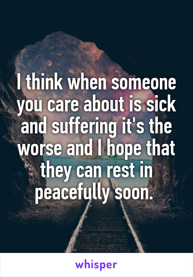 I think when someone you care about is sick and suffering it's the worse and I hope that they can rest in peacefully soon. 