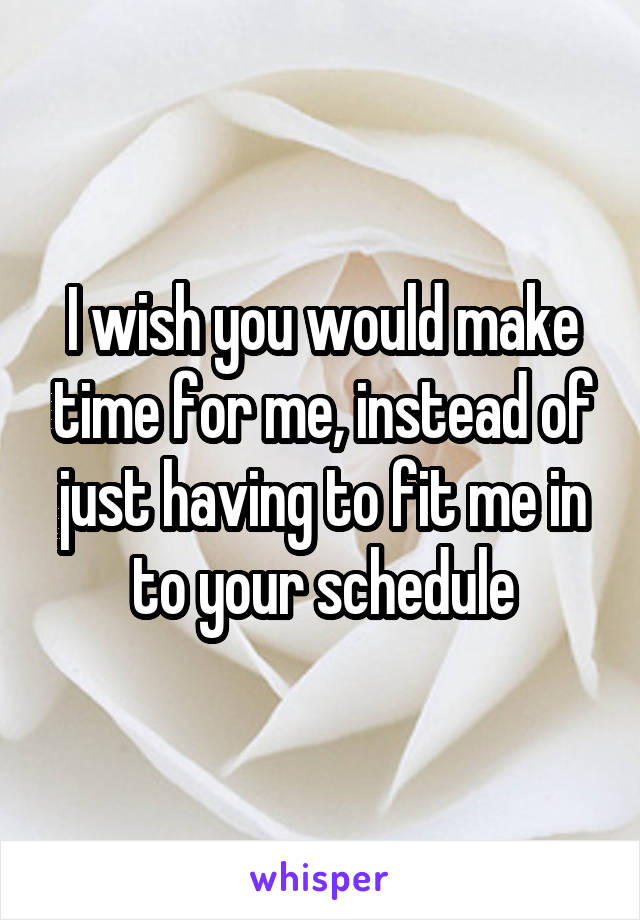 I wish you would make time for me, instead of just having to fit me in to your schedule