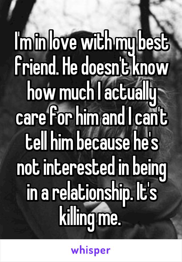 I'm in love with my best friend. He doesn't know how much I actually care for him and I can't tell him because he's not interested in being in a relationship. It's killing me. 