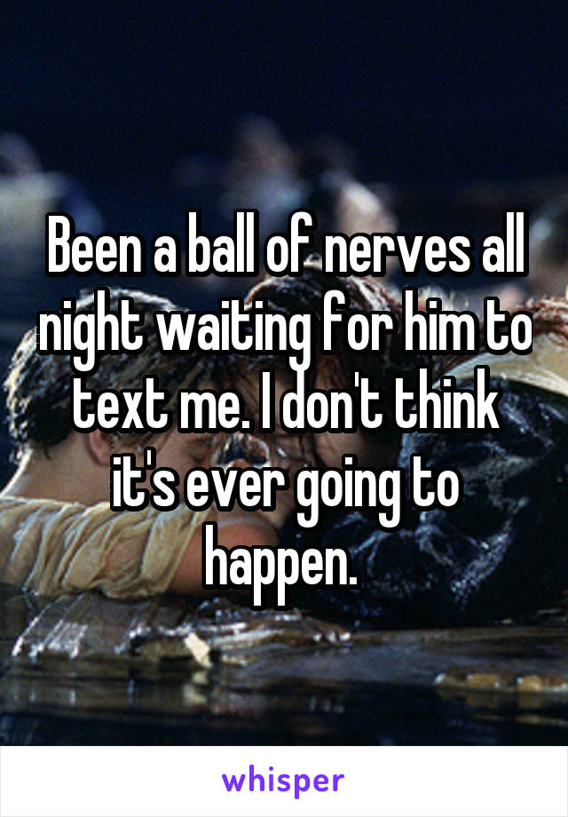 Been a ball of nerves all night waiting for him to text me. I don't think it's ever going to happen. 