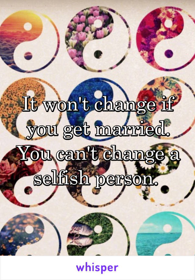 It won't change if you get married. You can't change a selfish person. 