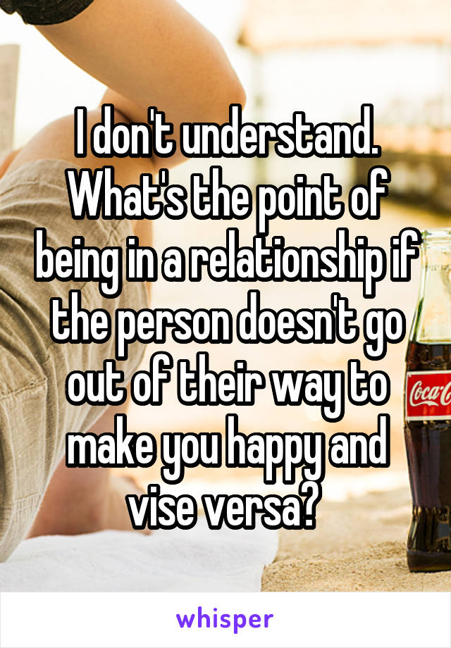 I don't understand. What's the point of being in a relationship if the person doesn't go out of their way to make you happy and vise versa? 