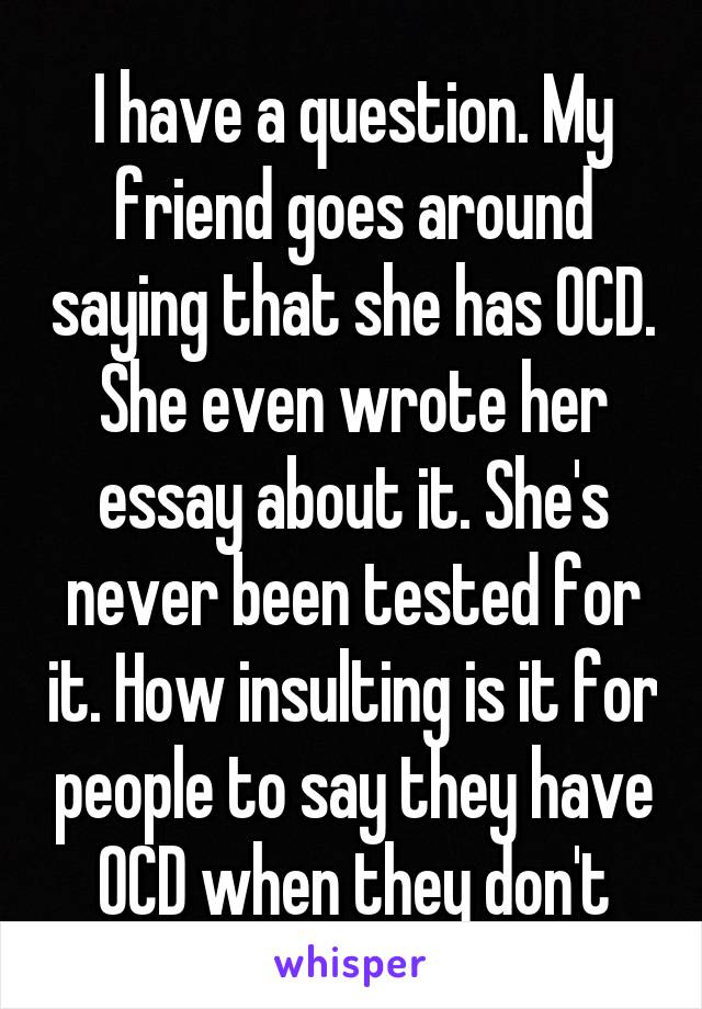 I have a question. My friend goes around saying that she has OCD. She even wrote her essay about it. She's never been tested for it. How insulting is it for people to say they have OCD when they don't